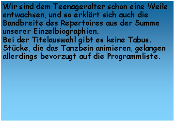 Textfeld: Wir sind dem Teenageralter schon eine Weile entwachsen, und so erklrt sich auch die Bandbreite des Repertoires aus der Summe unserer Einzelbiographien.
Bei der Titelauswahl gibt es keine Tabus. Stcke, die das Tanzbein animieren, gelangen allerdings bevorzugt auf die Programmliste.

