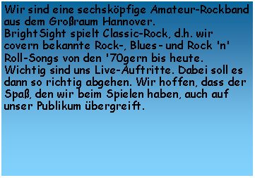 Textfeld: Wir sind eine sechskpfige Amateur-Rockband aus dem Groraum Hannover. 
BrightSight spielt Classic-Rock, d.h. wir covern bekannte Rock-, Blues- und Rock 'n' Roll-Songs von den '70gern bis heute.
Wichtig sind uns Live-Auftritte. Dabei soll es dann so richtig abgehen. Wir hoffen, dass der Spa, den wir beim Spielen haben, auch auf unser Publikum bergreift.
