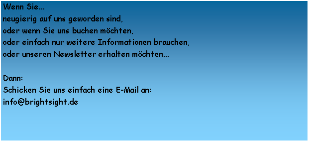 Textfeld: Wenn Sie...neugierig auf uns geworden sind,oder wenn Sie uns buchen mchten,oder einfach nur weitere Informationen brauchen,oder unseren Newsletter erhalten mchten...Dann:Schicken Sie uns einfach eine E-Mail an: info@brightsight.de